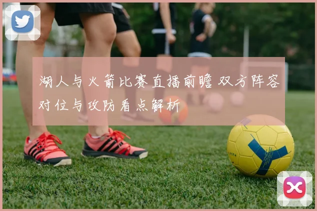 湖人与火箭比赛直播前瞻 双方阵容对位与攻防看点解析