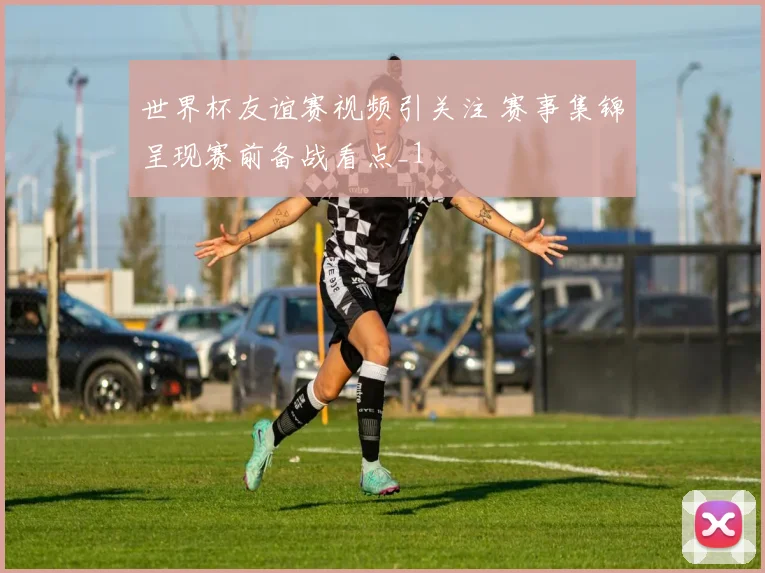 世界杯友谊赛视频引关注 赛事集锦呈现赛前备战看点_1
