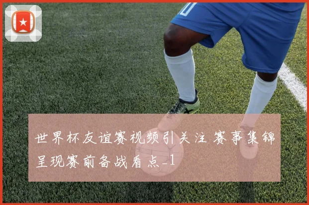 世界杯友谊赛视频引关注 赛事集锦呈现赛前备战看点_1