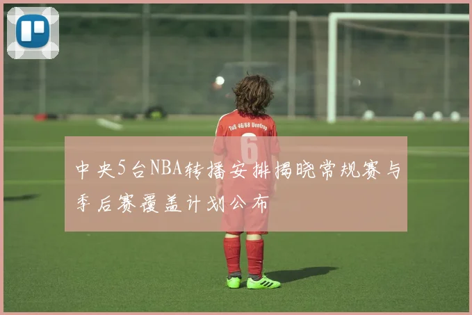 中央5台NBA转播安排揭晓常规赛与季后赛覆盖计划公布