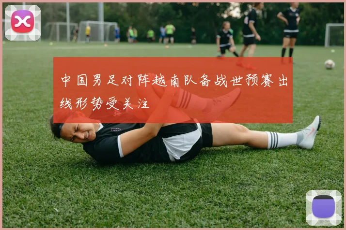 中国男足对阵越南队备战世预赛出线形势受关注
