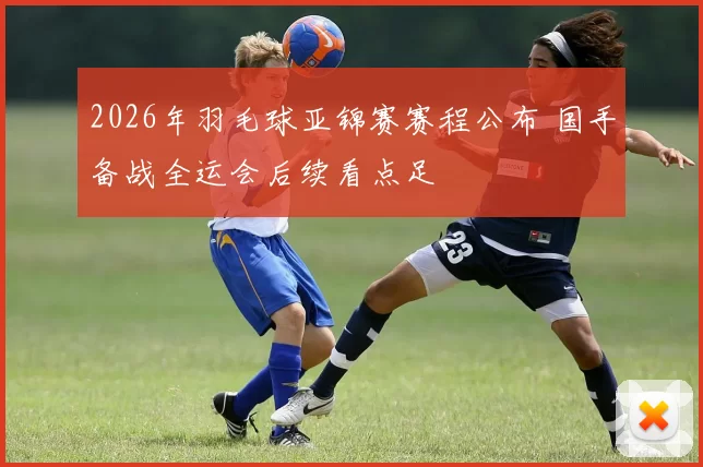 2026年羽毛球亚锦赛赛程公布 国手备战全运会后续看点足