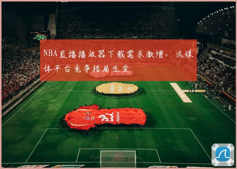 NBA直播播放器下载需求激增，流媒体平台竞争格局生变
