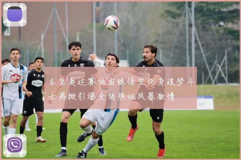 东京奥运赛场龙珠悟空化身追梦斗士再掀引爆全场热议风暴激情