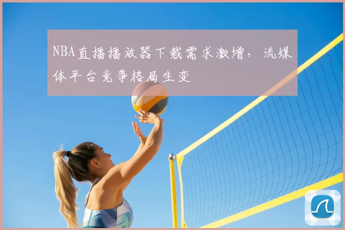 NBA直播播放器下载需求激增,流媒体平台竞争格局生变