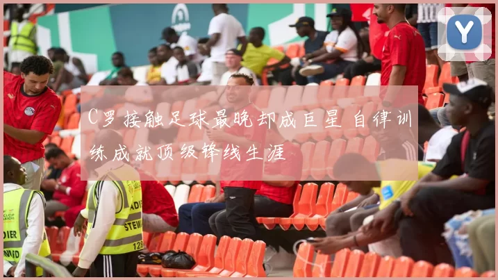 C罗接触足球最晚却成巨星 自律训练成就顶级锋线生涯