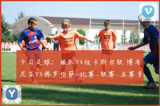 今日足球：狼队vs纽卡斯尔联 博洛尼亚vs佛罗伦萨_比赛_联赛_本赛季