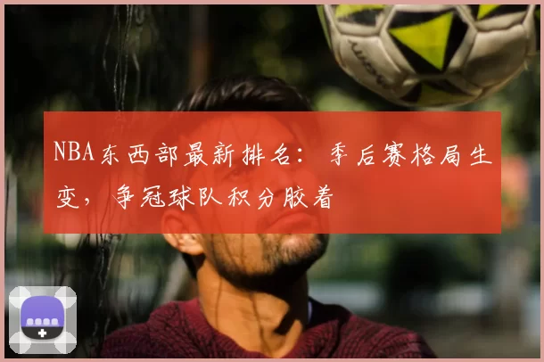 NBA东西部最新排名：季后赛格局生变，争冠球队积分胶着