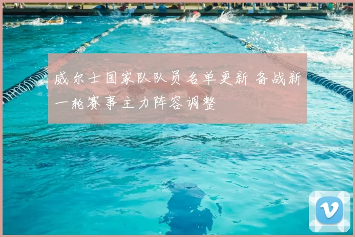 威尔士国家队队员名单更新 备战新一轮赛事主力阵容调整