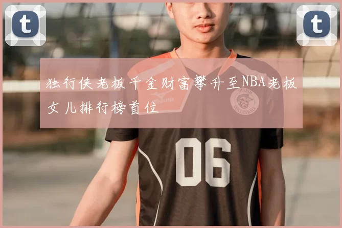 独行侠老板千金财富攀升至NBA老板女儿排行榜首位