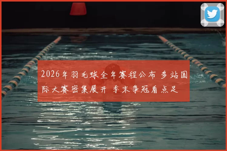 2026年羽毛球全年赛程公布 多站国际大赛密集展开 季末争冠看点足