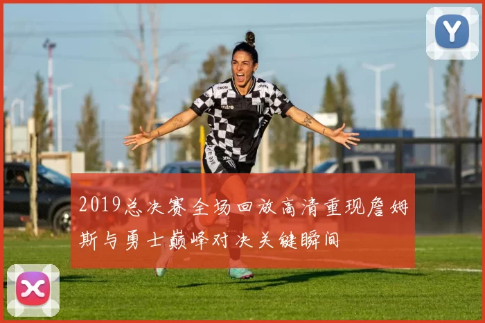 2019总决赛全场回放高清重现詹姆斯与勇士巅峰对决关键瞬间