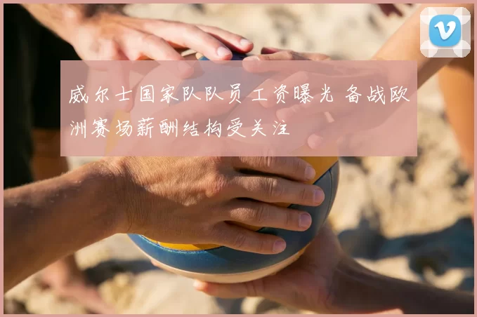 威尔士国家队队员工资曝光 备战欧洲赛场薪酬结构受关注