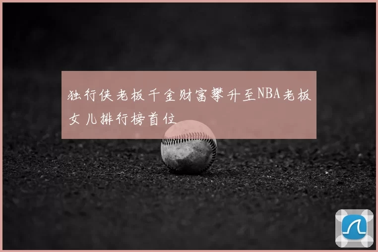 独行侠老板千金财富攀升至NBA老板女儿排行榜首位