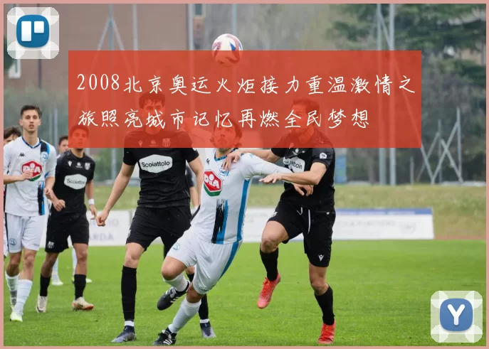 2008北京奥运火炬接力重温激情之旅照亮城市记忆再燃全民梦想