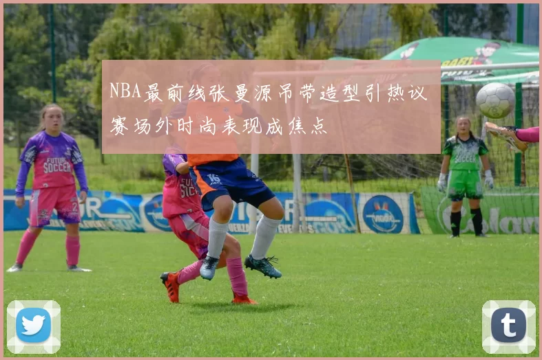 NBA最前线张曼源吊带造型引热议 赛场外时尚表现成焦点