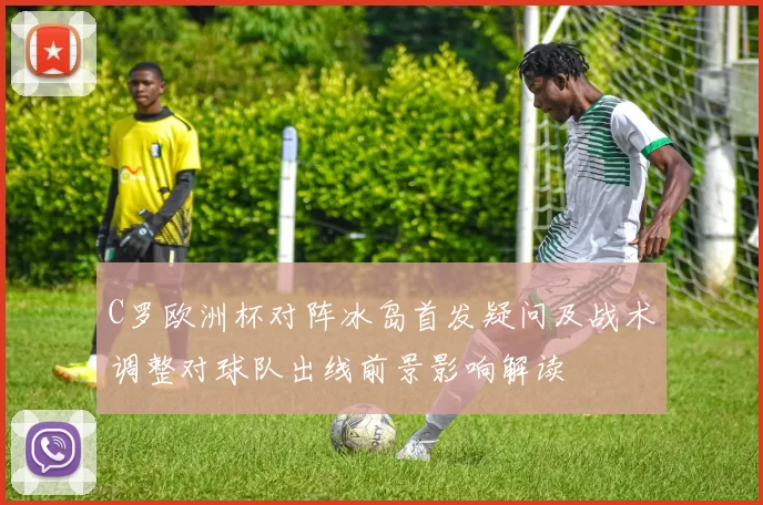 C罗欧洲杯对阵冰岛首发疑问及战术调整对球队出线前景影响解读