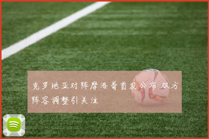 克罗地亚对阵摩洛哥首发公布 双方阵容调整引关注