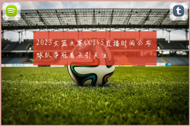 2023女篮决赛CCTV5直播时间公布 球队争冠看点引关注