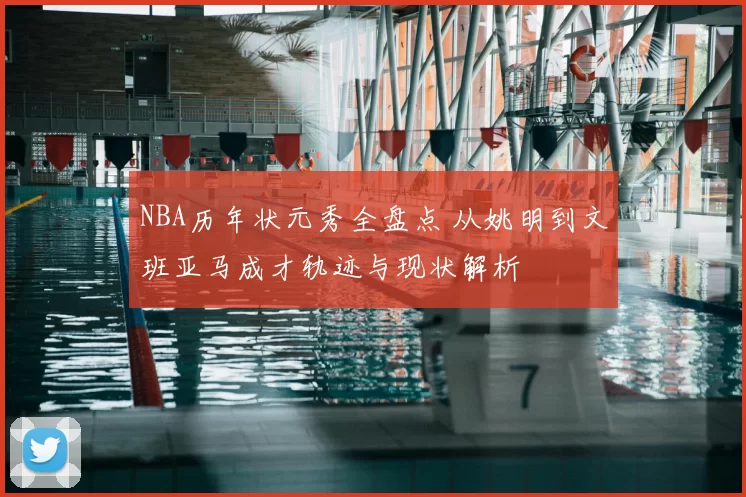 NBA历年状元秀全盘点 从姚明到文班亚马成才轨迹与现状解析