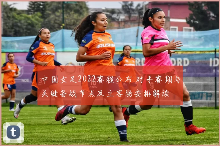 中国女足2022赛程公布 对手赛期与关键备战节点及主客场安排解读