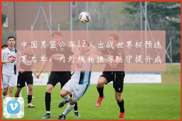 中国男篮公布12人出战世界杯预选赛名单,内外线轮换与防守提升成焦点