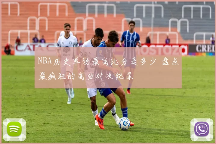 NBA历史单场最高比分是多少 盘点最疯狂的高分对决纪录