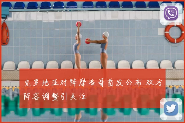 克罗地亚对阵摩洛哥首发公布 双方阵容调整引关注