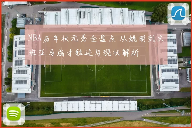 NBA历年状元秀全盘点 从姚明到文班亚马成才轨迹与现状解析