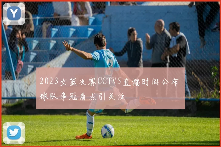 2023女篮决赛CCTV5直播时间公布 球队争冠看点引关注
