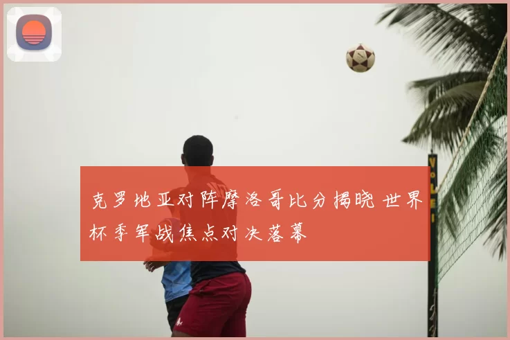 克罗地亚对阵摩洛哥比分揭晓 世界杯季军战焦点对决落幕