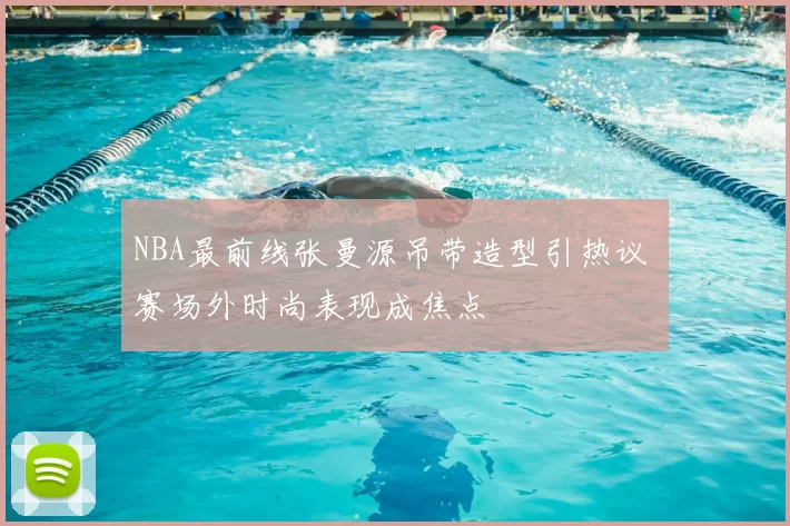 NBA最前线张曼源吊带造型引热议 赛场外时尚表现成焦点