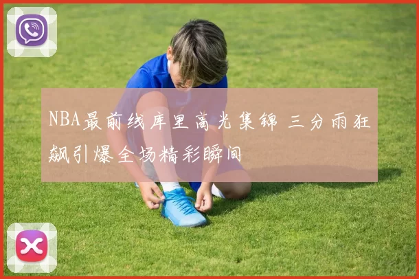 NBA最前线库里高光集锦 三分雨狂飙引爆全场精彩瞬间