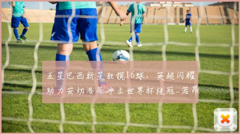 五星巴西新星狂揽16球，英超闪耀助力安切洛蒂冲击世界杯桂冠_若昂·佩德罗_切尔西