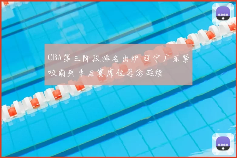CBA第三阶段排名出炉 辽宁广东紧咬前列季后赛席位悬念延续