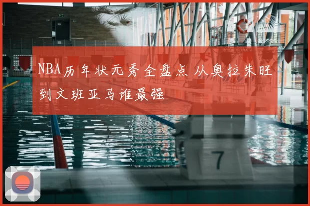 NBA历年状元秀全盘点 从奥拉朱旺到文班亚马谁最强