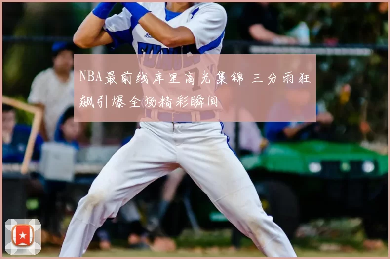 NBA最前线库里高光集锦 三分雨狂飙引爆全场精彩瞬间
