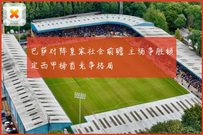 巴萨对阵皇家社会前瞻 主场争胜锁定西甲榜首竞争格局