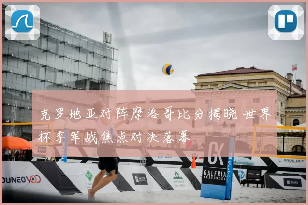 克罗地亚对阵摩洛哥比分揭晓 世界杯季军战焦点对决落幕