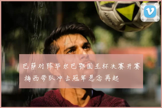 巴萨对阵毕尔巴鄂国王杯决赛开赛 梅西带队冲击冠军悬念再起