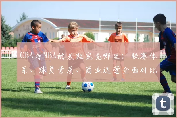 CBA与NBA的差距究竟哪里:联赛体系、球员素质、商业运营全面对比