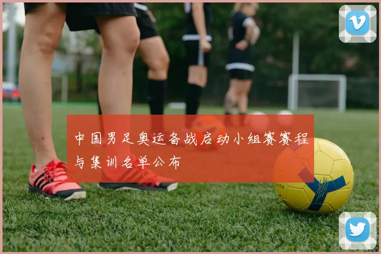 中国男足奥运备战启动小组赛赛程与集训名单公布