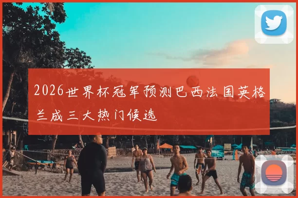 2026世界杯冠军预测巴西法国英格兰成三大热门候选