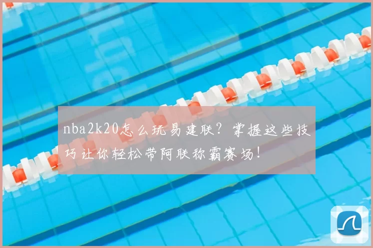 nba2k20怎么玩易建联？掌握这些技巧让你轻松带阿联称霸赛场！