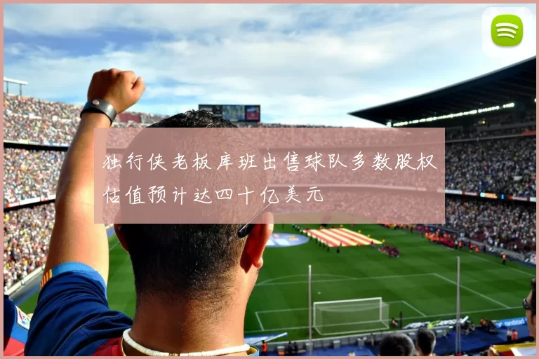 独行侠老板库班出售球队多数股权估值预计达四十亿美元