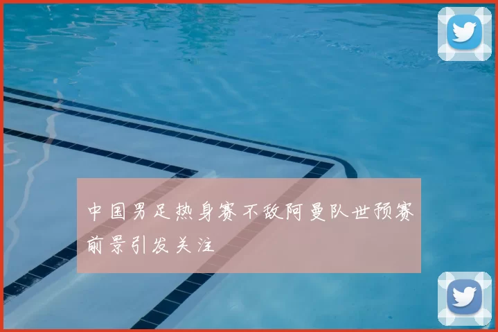 中国男足热身赛不敌阿曼队世预赛前景引发关注
