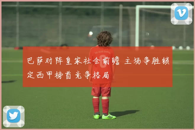 巴萨对阵皇家社会前瞻 主场争胜锁定西甲榜首竞争格局