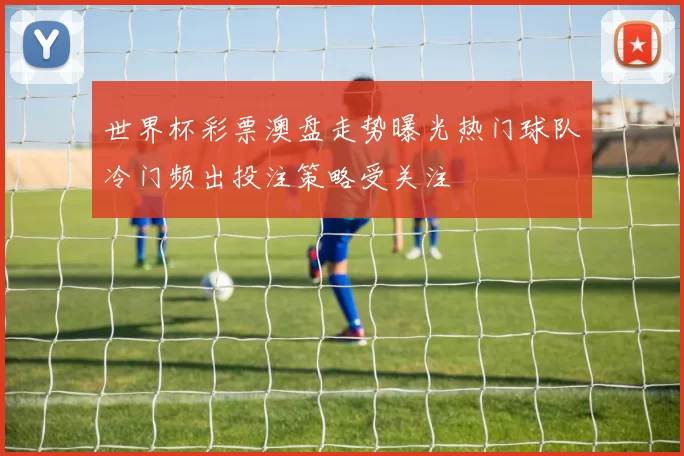 世界杯彩票澳盘走势曝光热门球队冷门频出投注策略受关注