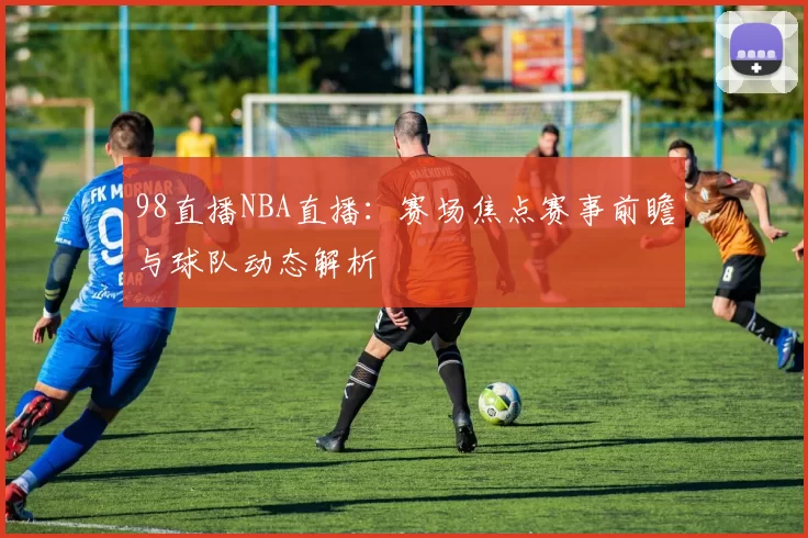98直播NBA直播：赛场焦点赛事前瞻与球队动态解析