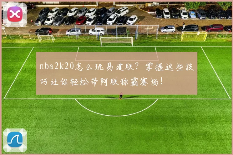 nba2k20怎么玩易建联？掌握这些技巧让你轻松带阿联称霸赛场！